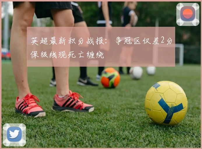 英超最新积分战报：争冠区仅差2分保级线现死亡缠绕