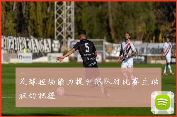 足球控场能力提升球队对比赛主动权的把握