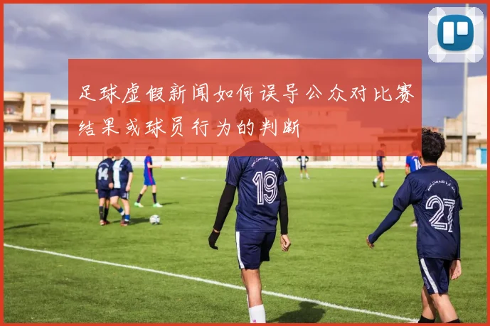 足球虚假新闻如何误导公众对比赛结果或球员行为的判断